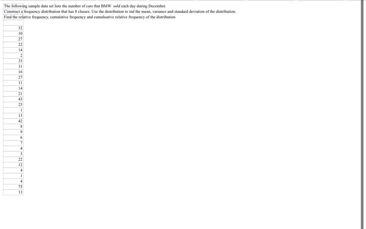The following sample data set lists the number of cars that BMW sold each day during December.
Construct a frequency distribution that has 8 classes. Use the distribution to ind the mean, variance and standard deviation of the distribution.
Find the relative frequency, cumulative frequency and cumuluative relative frequency of the distribution
32
10
27
22
14
2
33
11
16
27
11
14
21
43
23
1
13
42
8
9
6
7
4
3
22
12
4
1
4
75
13