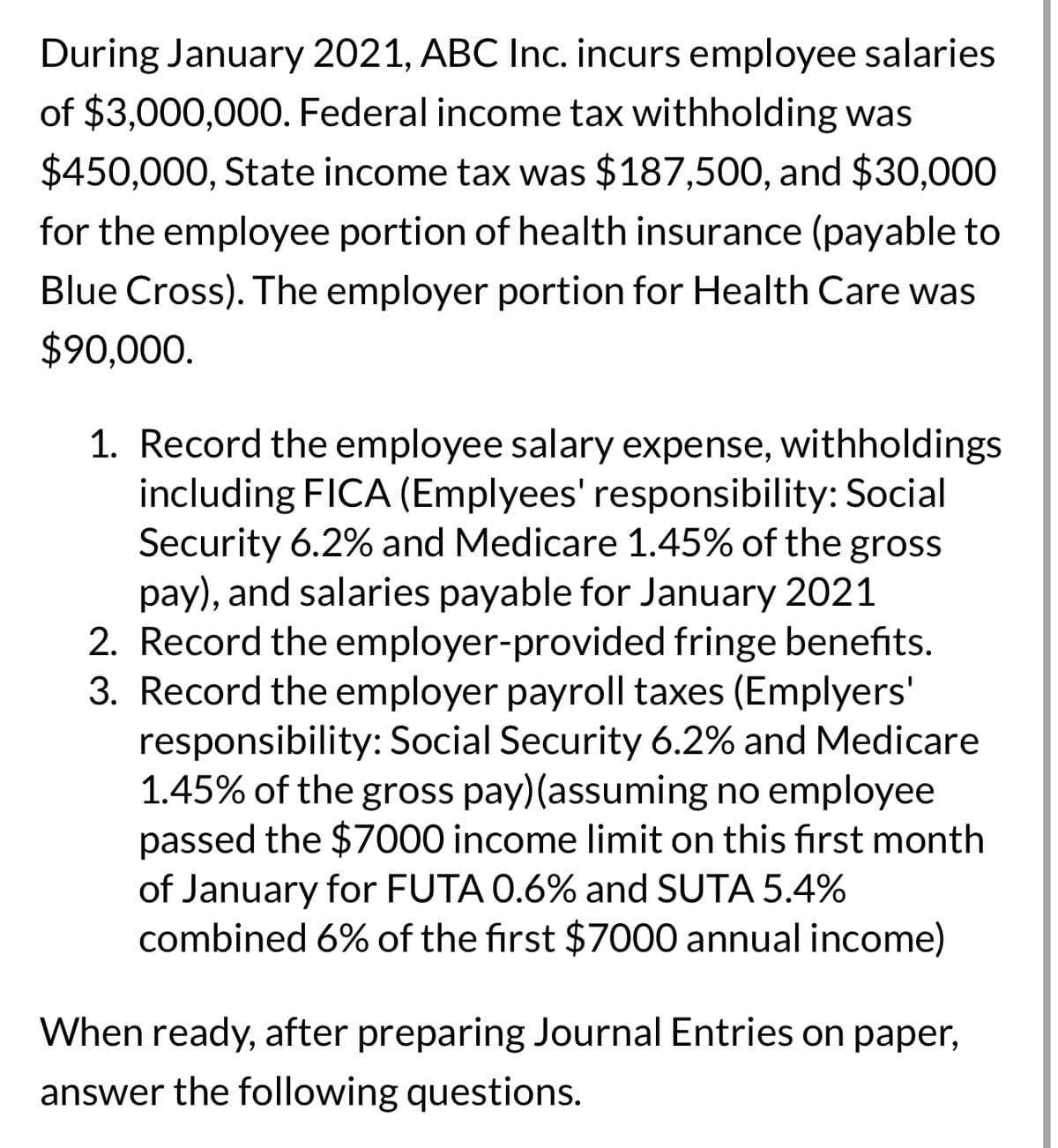 During January 2021, ABC Inc. incurs employee salaries
of $3,000,000. Federal income tax withholding was
$450,000, State income tax was $187,500, and $30,000
for the employee portion of health insurance (payable to
Blue Cross). The employer portion for Health Care was
$90,000.
1. Record the employee salary expense, withholdings
including FICA (Emplyees' responsibility: Social
Security 6.2% and Medicare 1.45% of the gross
pay), and salaries payable for January 2021
2. Record the employer-provided fringe benefits.
3. Record the employer payroll taxes (Emplyers'
responsibility: Social Security 6.2% and Medicare
1.45% of the gross pay) (assuming no employee
passed the $7000 income limit on this first month
of January for FUTA 0.6% and SUTA 5.4%
combined 6% of the first $7000 annual income)
When ready, after preparing Journal Entries on paper,
answer the following questions.