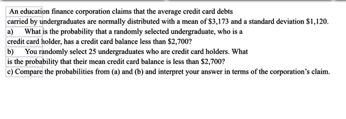 An education finance corporation claims that the average credit card debts
carried by undergraduates are normally distributed with a mean of $3,173 and a standard deviation $1,120.
a) What is the probability that a randomly selected undergraduate, who is a
credit card holder, has a credit card balance less than $2,700?
b) You randomly select 25 undergraduates who are credit card holders. What
is the probability that their mean credit card balance is less than $2,700?
c) Compare the probabilities from (a) and (b) and interpret your answer in terms of the corporation's claim.