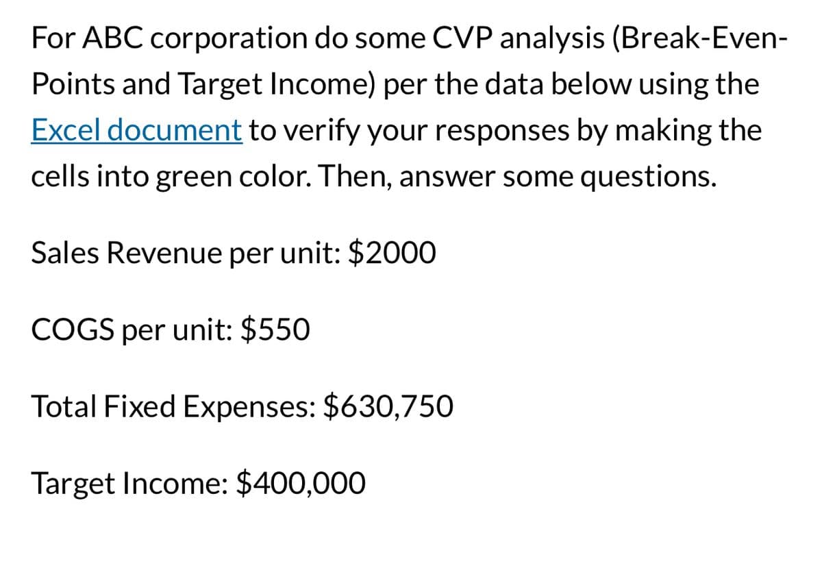 For ABC corporation do some CVP analysis (Break-Even-
Points and Target Income) per the data below using the
Excel document to verify your responses by making the
cells into green color. Then, answer some questions.
Sales Revenue per unit: $2000
COGS per unit: $550
Total Fixed Expenses: $630,750
Target Income: $400,000