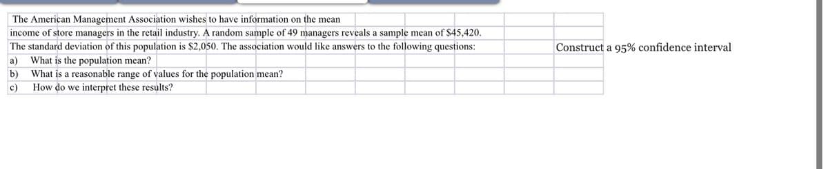 The American Management Association wishes to have information on the mean
income of store managers in the retail industry. A random sample of 49 managers reveals a sample mean of $45,420.
The standard deviation of this population is $2,050. The association would like answers to the following questions:
a) What is the population mean?
b)
c)
What is a reasonable range of values for the population mean?
How do we interpret these results?
Construct a 95% confidence interval