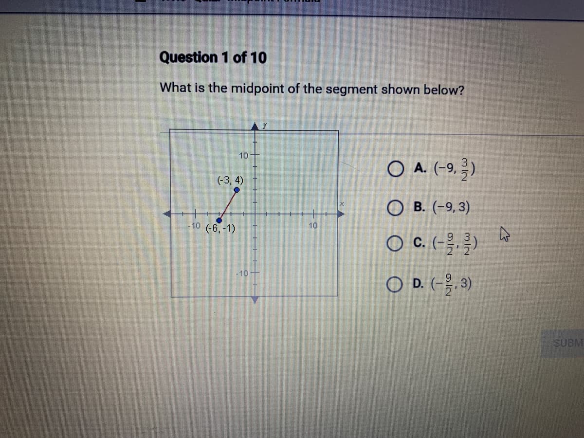 Question 1 of 10
What is the midpoint of the segment shown below?
10+
(-3, 4)
-10 (-6,-1)
-10
10
O A. (-9,-/-)
OB. (-9, 3)
O C. (-/-)
O D. (-2,3)
4
SUBM