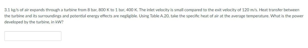 3.1 kg/s of air expands through a turbine from 8 bar, 800 K to 1 bar, 400 K. The inlet velocity is small compared to the exit velocity of 120 m/s. Heat transfer between
the turbine and its surroundings and potential energy effects are negligible. Using Table A.20, take the specific heat of air at the average temperature. What is the power
developed by the turbine, in kW?
