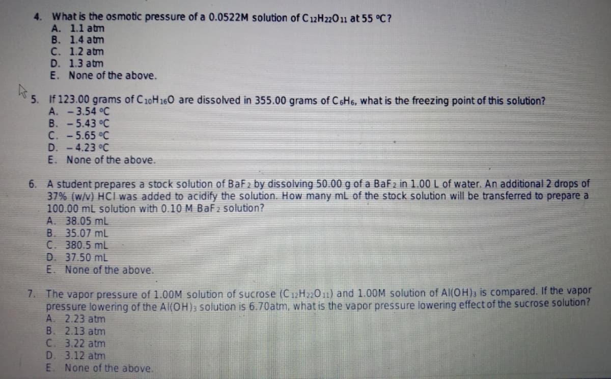 4. What is the osmotic pressure of a 0.0522M solution of C 12H22011 at 55 °C?
A. 1.1 atm
B. 1.4 atm
C. 1.2 atm
D. 1.3 atm
E. None of the above.
5. If 123.00 grams of C10H160 are dissolved in 355.00 grams of C6H6, what is the freezing point of this solution?
A. -3.54 °C
B. -5.43 °C
C. -5.65 °C
D. -4.23 °C
E. None of the above.
A student prepares a stock solution of BaF2 by dissolving 50.00 g of a BaF2 in 1.00 L of water. An additional 2 drops of
37% (w/v) HCI was added to acidify the solution. How many mL of the stock solution will be transferred to prepare a
100.00 mL solution with 0.10 M BaF2 solution?
A. 38.05 mL
B. 35.07 mL
C. 380.5 mL
D. 37.50 mL
E. None of the above.
6.
1. The vapor pressure of 1.00M solution of sucrose (C12H22011) and 1.O0M solution of Al(OH); is compared. If the vapor
pressure lowering of the AlI(OH); solution is 6.70atm, what is the vapor pressure lowering effect of the sucrose solution?
A. 2.23 atm
B. 2.13 atm
C. 3.22 atm
D. 3.12 atm
E. None of the above.
