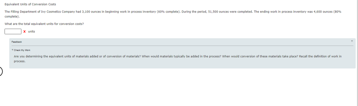Equivalent Units of Conversion Costs
The Filling Department of Ivy Cosmetics Company had 3,100 ounces in beginning work in process inventory (60% complete). During the period, 51,500 ounces were completed. The ending work in process inventory was 4,600 ounces (80%
complete).
What are the total equivalent units for conversion costs?
X units
Feedback
V Check My Work
Are you determining the equivalent units of materials added or of conversion of materials? When would materials typically be added in the process? When would conversion of these materials take place? Recall the definition of work in
process.
