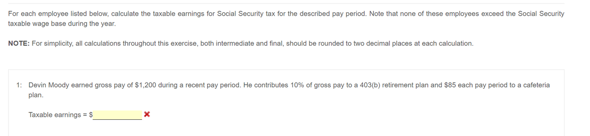 For each employee listed below, calculate the taxable earnings for Social Security tax for the described pay period. Note that none of these employees exceed the Social Security
taxable wage base during the year.
NOTE: For simplicity, all calculations throughout this exercise, both intermediate and final, should be rounded to two decimal places at each calculation.
1: Devin Moody earned gross pay of $1,200 during a recent pay period. He contributes 10% of gross pay to a 403(b) retirement plan and $85 each pay period to a cafeteria
plan.
Taxable earnings = $
