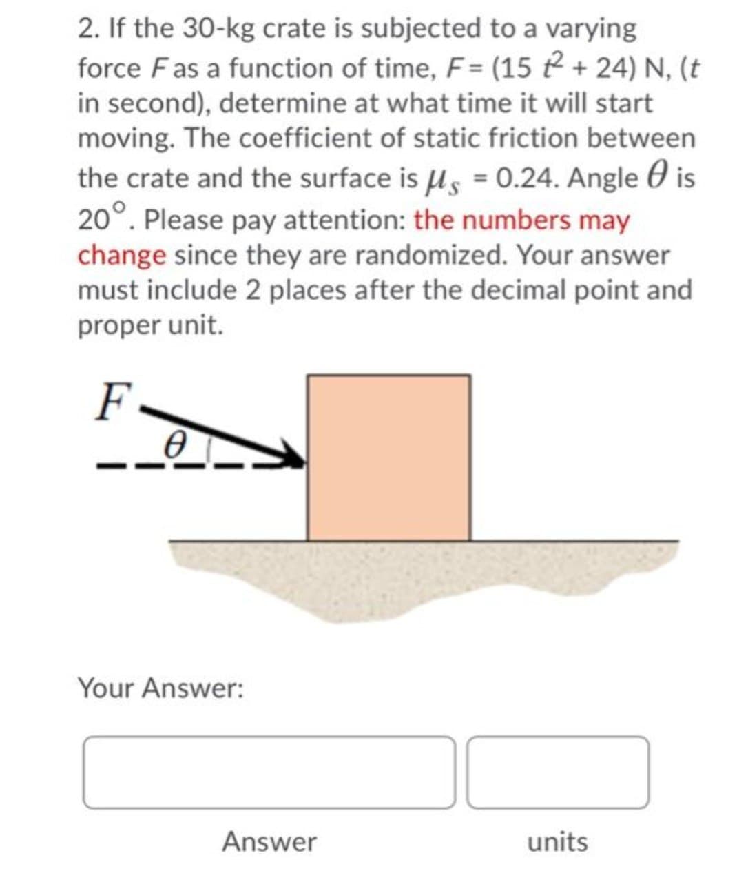 2. If the 30-kg crate is subjected to a varying
force Fas a function of time, F = (15 2 + 24) N, (t
in second), determine at what time it will start
moving. The coefficient of static friction between
the crate and the surface is us = 0.24. Angle 0 is
20°. Please pay attention: the numbers may
change since they are randomized. Your answer
must include 2 places after the decimal point and
proper unit.
F
Your Answer:
Answer
units
