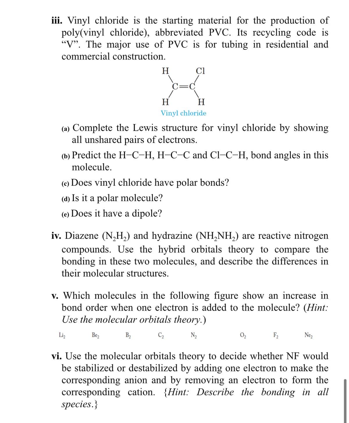 iii. Vinyl chloride is the starting material for the production of
poly(vinyl chloride), abbreviated PVC. Its recycling code is
"V". The major use of PVC is for tubing in residential and
commercial construction.
H
Cl
H
H
Vinyl chloride
(a) Complete the Lewis structure for vinyl chloride by showing
all unshared pairs of electrons.
(b) Predict the H-C-H, H-C-C and Cl–C–H, bond angles in this
molecule.
(c) Does vinyl chloride have polar bonds?
(d) Is it a polar molecule?
(e) Does it have a dipole?
iv. Diazene (N,H,) and hydrazine (NH,NH,) are reactive nitrogen
compounds. Use the hybrid orbitals theory to compare the
bonding in these two molecules, and describe the differences in
their molecular structures.
v. Which molecules in the following figure show an increase in
bond order when one electron is added to the molecule? (Hint:
Use the molecular orbitals theory.)
Liz
Be,
C2
N2
F2
Ne,
vi. Use the molecular orbitals theory to decide whether NF would
be stabilized or destabilized by adding one electron to make the
corresponding anion and by removing an electron to form the
corresponding cation. {Hint: Describe the bonding in all
species.}
