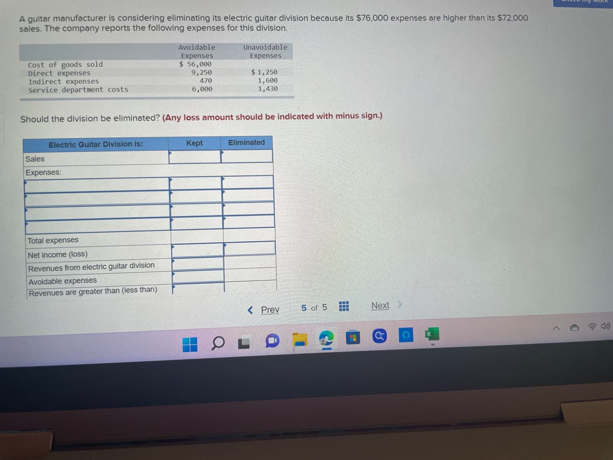 A guitar manufacturer is considering eliminating its electric guitar division because its $76,000 expenses are higher than its $72,000
sales. The company reports the following expenses for this division.
Cost of goods sold
Direct expenses
Indirect expenses
Service department costs
Electric Guitar Division is:
Sales
Expenses:
Should the division be eliminated? (Any loss amount should be indicated with minus sign.)
Total expenses
Net income (loss)
Avoidable
Expenses
$ 56,000
9,250
470
6,000
Revenues from electric guitar division
Avoidable expenses
Revenues are greater than (less than)
Kept
Unavoidable
Expenses
Q
$1,250
1,600
1,430
Eliminated
< Prev
i
5 of 5
D'
HI
Next
C
O