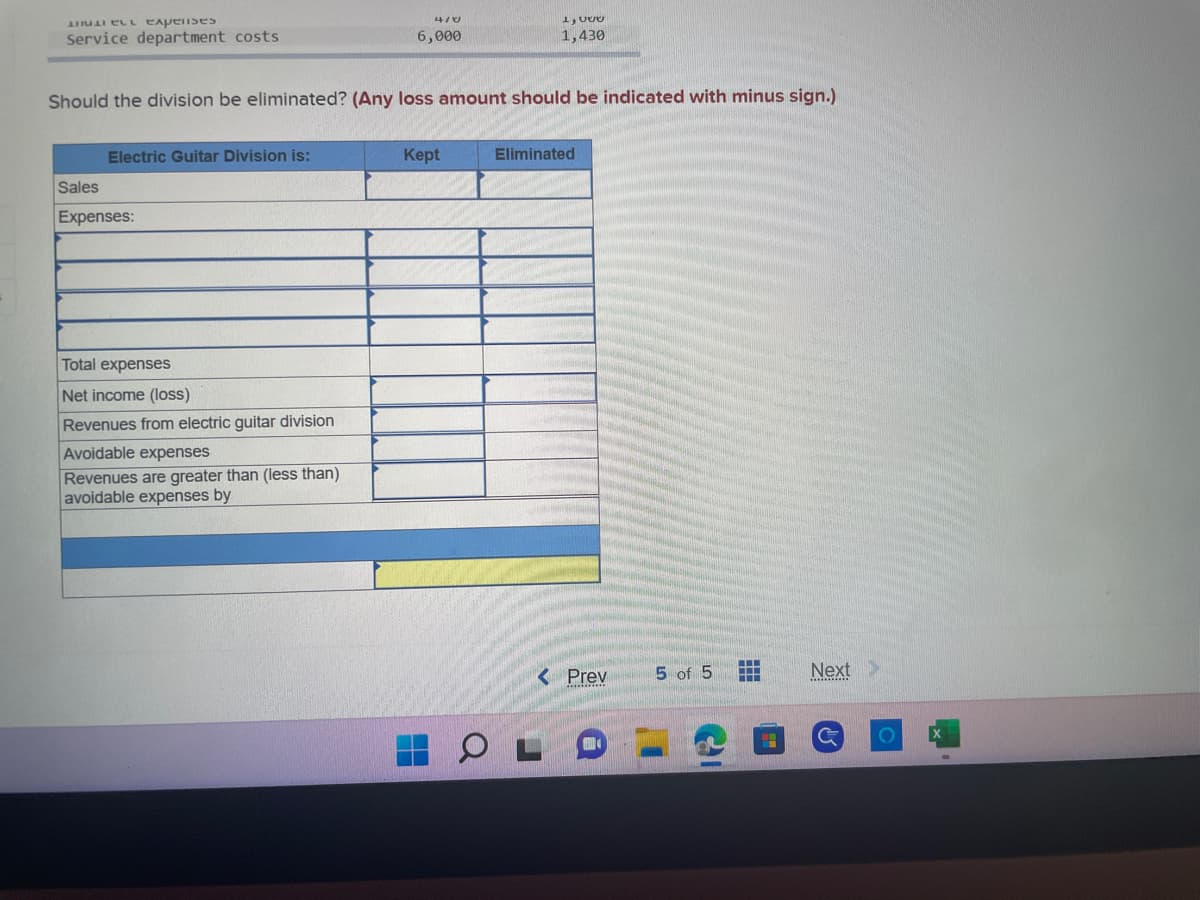 el expenses
Service department costs
Electric Guitar Division is:
Should the division be eliminated? (Any loss amount should be indicated with minus sign.)
Sales
Expenses:
4/0
6,000
Total expenses
Net income (loss)
Revenues from electric guitar division
Avoidable expenses
Revenues are greater than (less than)
avoidable expenses by
LUUU
1,430
Kept
Eliminated
< Prev
5 of 5
www
www
Next >
G
O