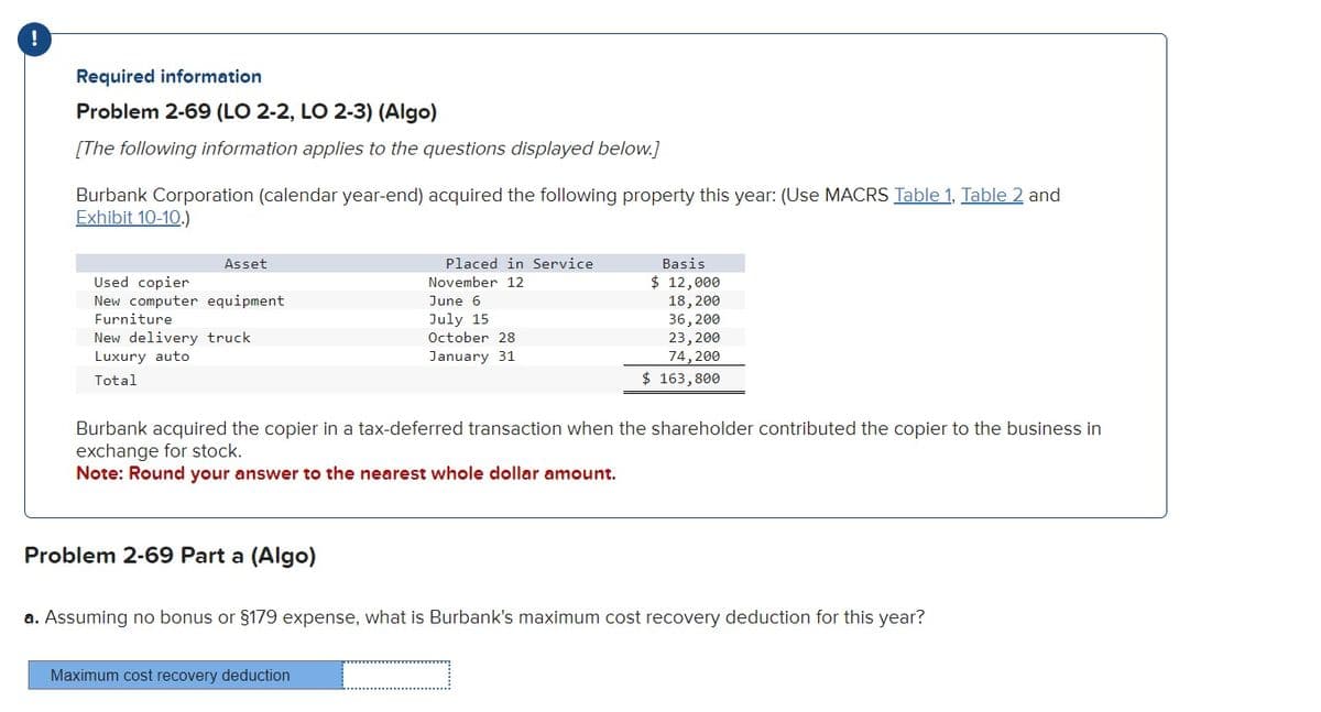 !
Required information
Problem 2-69 (LO 2-2, LO 2-3) (Algo)
[The following information applies to the questions displayed below.]
Burbank Corporation (calendar year-end) acquired the following property this year: (Use MACRS Table 1, Table 2 and
Exhibit 10-10.)
Asset
Used copier
New computer equipment
Furniture
New delivery truck
Luxury auto
Total
Problem 2-69 Part a (Algo)
Placed in Service
November 12
June 6
July 15
October 28
January 31
Burbank acquired the copier in a tax-deferred transaction when the shareholder contributed the copier to the business in
exchange for stock.
Note: Round your answer to the nearest whole dollar amount.
Maximum cost recovery deduction
Basis
$ 12,000
18, 200
36,200
23, 200
74,200
$ 163,800
a. Assuming no bonus or §179 expense, what is Burbank's maximum cost recovery deduction for this year?