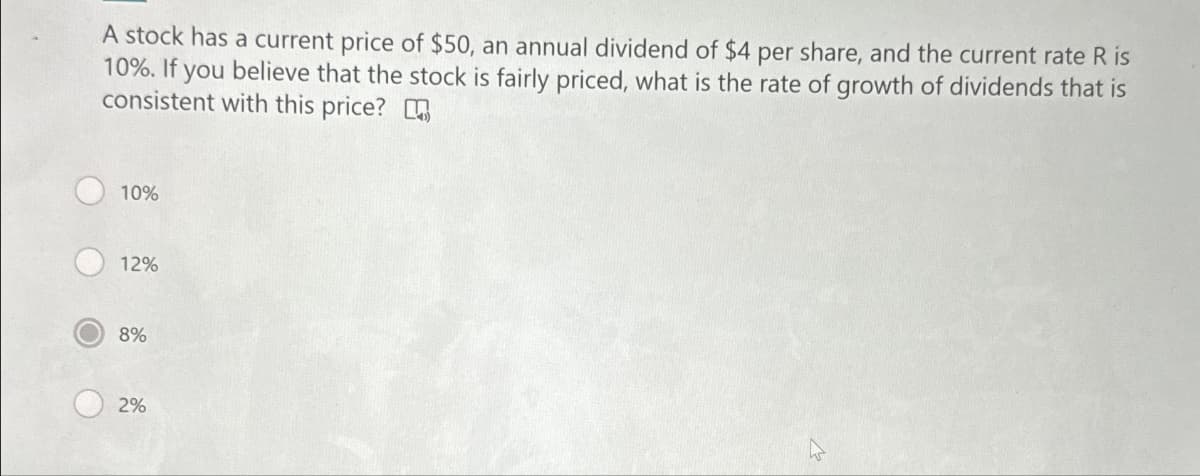 A stock has a current price of $50, an annual dividend of $4 per share, and the current rate R is
10%. If you believe that the stock is fairly priced, what is the rate of growth of dividends that is
consistent with this price?
10%
12%
8%
2%