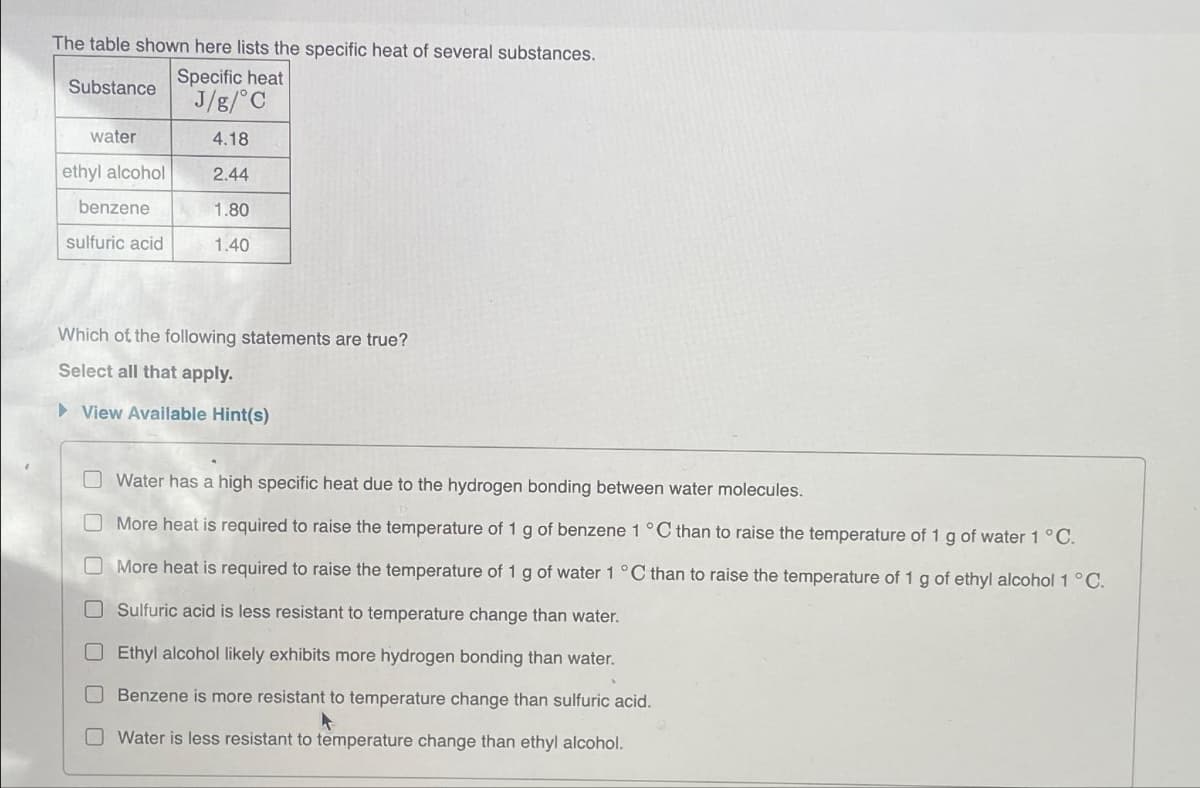 The table shown here lists the specific heat of several substances.
Substance
Specific heat
J/g/°C
4.18
2.44
1.80
1.40
water
ethyl alcohol
benzene
sulfuric acid
Which of the following statements are true?
Select all that apply.
►View Available Hint(s)
Water has a high specific heat due to the hydrogen bonding between water molecules.
More heat is required to raise the temperature of 1 g of benzene 1 °C than to raise the temperature of 1 g of water 1 °C.
More heat is required to raise the temperature of 1 g of water 1 °C than to raise the temperature of 1 g of ethyl alcohol 1 °C.
Sulfuric acid is less resistant to temperature change than water.
Ethyl alcohol likely exhibits more hydrogen bonding than water.
Benzene is more resistant to temperature change than sulfuric acid.
Water is less resistant to temperature change than ethyl alcohol.