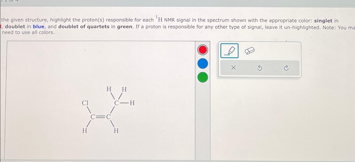 the given structure, highlight the proton(s) responsible for each ¹H NMR signal in the spectrum shown with the appropriate color: singlet in
, doublet in blue, and doublet of quartets in green. If a proton is responsible for any other type of signal, leave it un-highlighted. Note: You ma
need to use all colors.
H H
C-H
zy
H
H