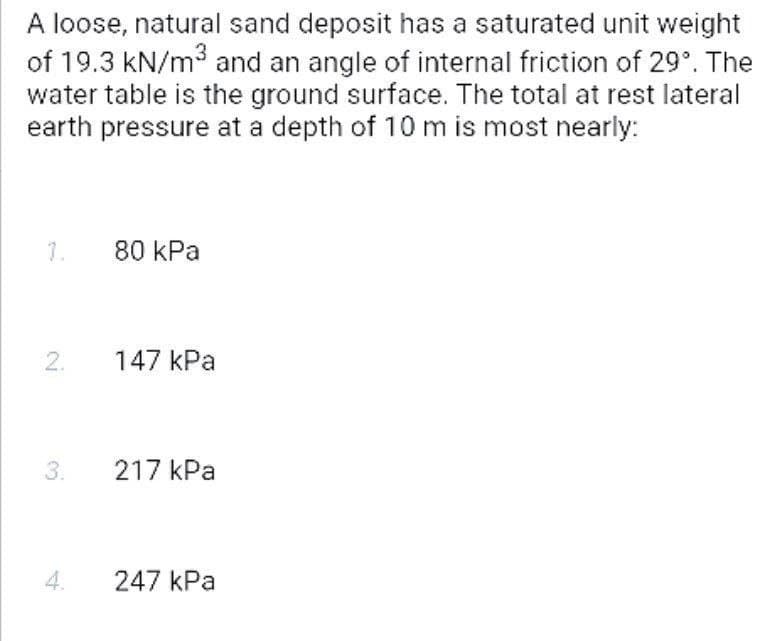 A loose, natural sand deposit has a saturated unit weight
of 19.3 kN/m3 and an angle of internal friction of 29°. The
water table is the ground surface. The total at rest lateral
earth pressure at a depth of 10 m is most nearly:
7.
80 kPa
2.
147 kPa
3.
217 kPa
247 kPa
4.
