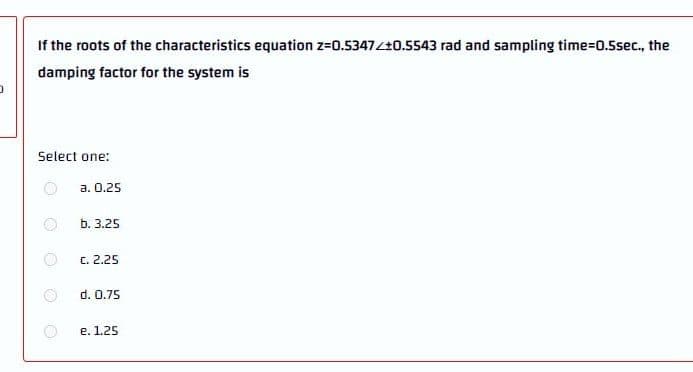 If the roots of the characteristics equation z=0.5347Z+0.5543 rad and sampling time3D0.5sec., the
damping factor for the system is
Select one:
а. О.25
b. 3.25
C. 2.25
d. 0.75
е. 1.25
