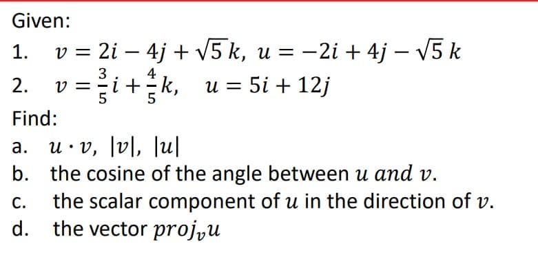 Given:
v = 2i – 4j + v5 k, u = –2i + 4j – V5 k
1.
3
4
2. v =i+k, u = 5i + 12j
Find:
u• v, [v\, |u|
b. the cosine of the angle between u and v.
the scalar component of u in the direction of v.
d. the vector proj̟u
а.
С.
