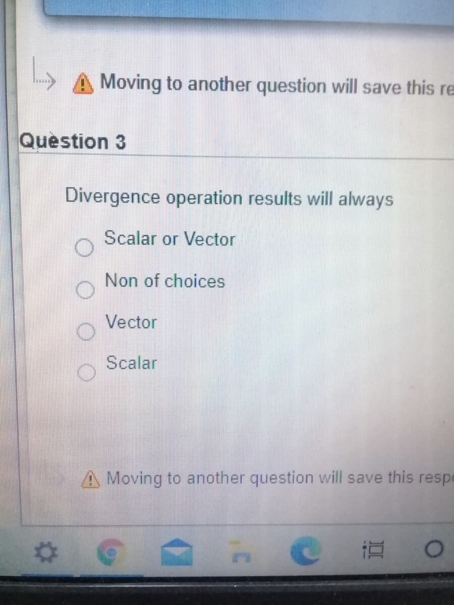 A Moving to another question will save this re
Question 3
Divergence operation results will always
Scalar or Vector
Non of choices
Vector
Scalar
A Moving to another question will save this respe
