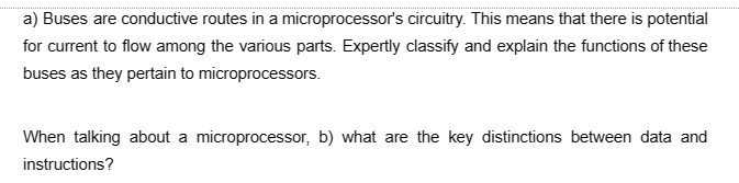 a) Buses are conductive routes in a microprocessor's circuitry. This means that there is potential
for current to flow among the various parts. Expertly classify and explain the functions of these
buses as they pertain to microprocessors.
When talking about a microprocessor, b) what are the key distinctions between data and
instructions?