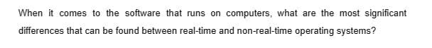 When it comes to the software that runs on computers, what are the most significant
differences that can be found between real-time and non-real-time operating systems?