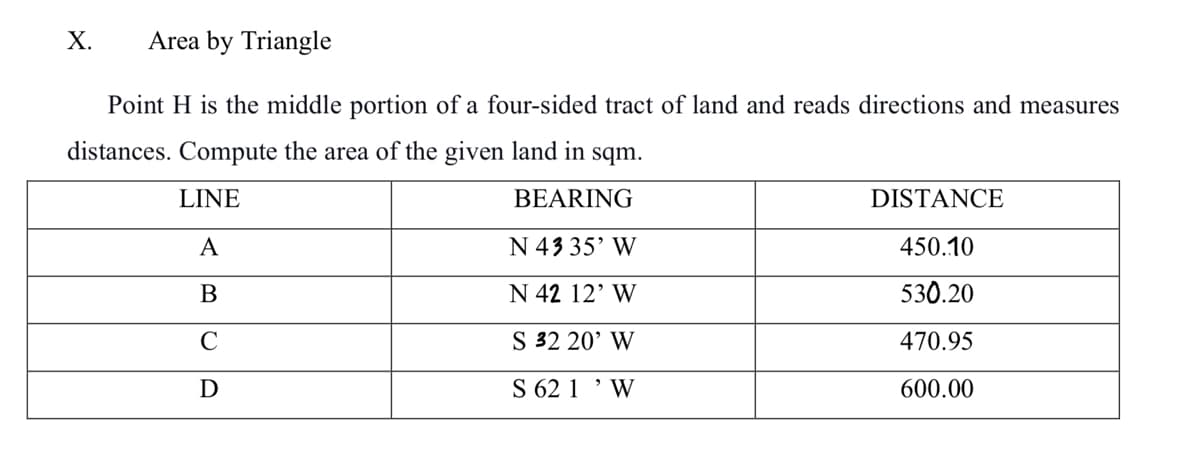 X. Area by Triangle
Point H is the middle portion of a four-sided tract of land and reads directions and measures
distances. Compute the area of the given land in sqm.
LINE
BEARING
N 43 35' W
N 42 12' W
S 32 20' W
S 62 1¹ W
A
B
C
D
DISTANCE
450.10
530.20
470.95
600.00
