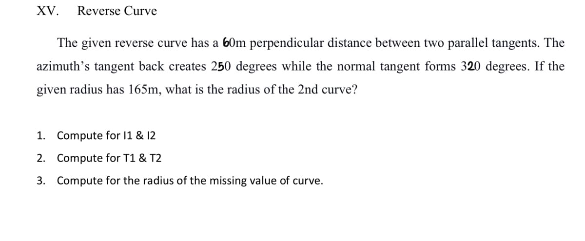 XV. Reverse Curve
The given reverse curve has a 60m perpendicular distance between two parallel tangents. The
azimuth's tangent back creates 250 degrees while the normal tangent forms 320 degrees. If the
given radius has 165m, what is the radius of the 2nd curve?
1. Compute for 11 & 12
2.
Compute for T1 & T2
3. Compute for the radius of the missing value of curve.
