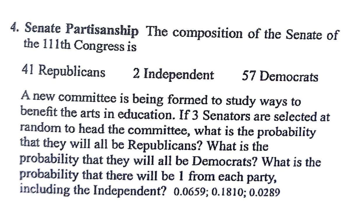 4. Senate Partisanship The composition of the Senate of
the 111th Congress is
41 Republicans
2 Independent 57 Democrats
A new committee is being formed to study ways to
benefit the arts in education. If 3 Senators are selected at
random to head the committee, what is the probability
that they will all be Republicans? What is the
probability that they will all be Democrats? What is the
probability that there will be 1 from each party,
including the Independent? 0.0659; 0.1810; 0.0289