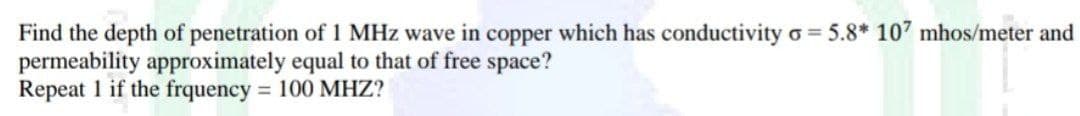 Find the depth of penetration of 1 MHz wave in copper which has conductivity = 5.8* 107 mhos/meter and
permeability approximately equal to that of free space?
Repeat 1 if the frquency = 100 MHZ?