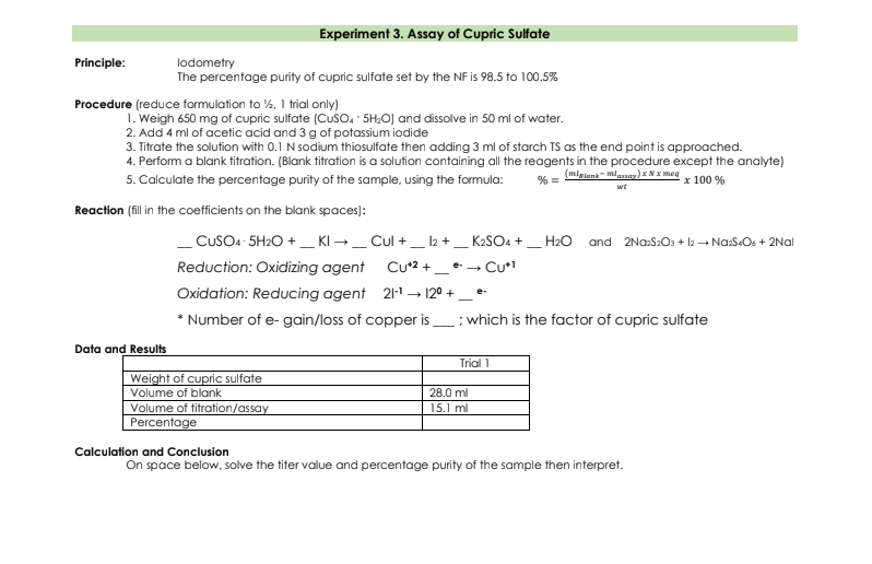 Experiment 3. Assay of Cupric Sulfate
Principle:
lodometry
The percentage purity of cupric sulfate set by the NF is 98.5 to 100.5%
Procedure (reduce formulation to %, 1 trial only)
1. Weigh 650 mg of cupric sulfate (Cuso. 5H;O] and dissolve in 50 ml of water.
2. Add 4 ml of acetic acid and 3 g of potassium iodide
3. Titrate the solution with 0.1 N sodium thiosulfate then adding 3 ml of starch TS as the end point is approached.
4. Perform a blank titration. (Blank titration is a solution containing all the reagents in the procedure except the analyte)
5. Calculate the percentage purity of the sample, using the formula:
% = mlgiana mlaay)*Nx meg
x 100 %
wt
Reaction (fillin the coefficients on the blank spaces):
- CUSO4 5H2O +_ KI →_ Cul +_ 12 +,
K2SO4 +_ H2O
and 2NazS2Oa + l2 + Na:S«Os + 2Nal
Reduction: Oxidizing agent
Cu*2 +
e- - Cu1
Oxidation: Reducing agent 21-1 → 12° +
* Number of e- gain/loss of copper is
:which is the factor of cupric sulfate
Data and Results
Trial 1
Weight of cupric sulfate
Volume of blank
Volume of titration/assay
Percentage
28.0 ml
15.1 ml
Calculation and Conclusion
On space below, solve the titer value and percentage purity of the sample then interpret.
