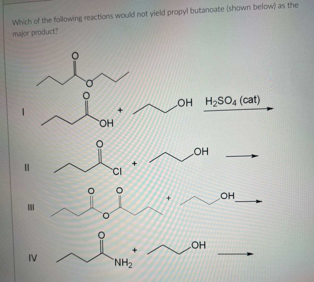 Which of the following reactions would not yield propyl butanoate (shown below) as the
major product?
—
11
|||
منہ
IV
O
OH
CI
O
+
+
NH₂
+
LOH H₂SO4 (cat)
OH
OH
OH