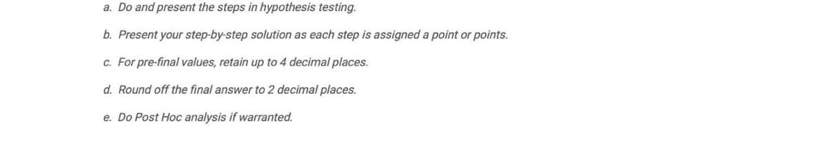 a. Do and present the steps in hypothesis testing.
b. Present your step-by-step solution as each step is assigned a point or points.
c. For pre-final values, retain up to 4 decimal places.
d. Round off the final answer to 2 decimal places.
e. Do Post Hoc analysis if warranted.