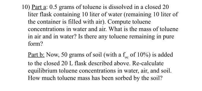 10) Part a: 0.5 grams of toluene is dissolved in a closed 20
liter flask containing 10 liter of water (remaining 10 liter of
the container is filled with air). Compute toluene
concentrations in water and air. What is the mass of toluene
in air and in water? Is there any toluene remaining in pure
form?
Part b: Now, 50 grams of soil (with a fo of 10%) is added
to the closed 20 L flask described above. Re-calculate
equilibrium toluene concentrations in water, air, and soil.
How much toluene mass has been sorbed by the soil?