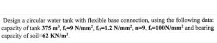 Design a circular water tank with flexible base connection, using the following data:
capacity of tank 375 m³, f=9 N/mm², f=1.2 N/mm², n=9, f=100N/mm² and bearing
capacity of soil-62 KN/m².