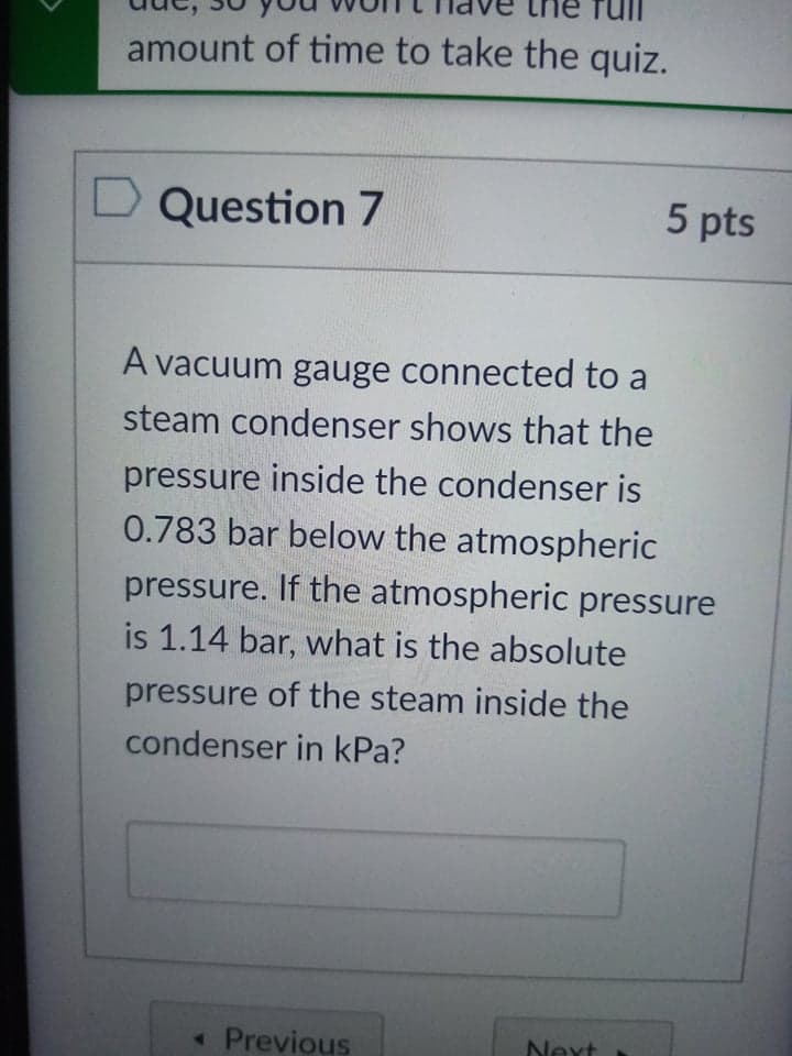 amount of time to take the quiz.
D Question 7
5 pts
A vacuum gauge connected to a
steam condenser shows that the
pressure inside the condenser is
0.783 bar below the atmospheric
pressure. If the atmospheric pressure
is 1.14 bar, what is the absolute
pressure of the steam inside the
condenser in kPa?
« Previous
Next
