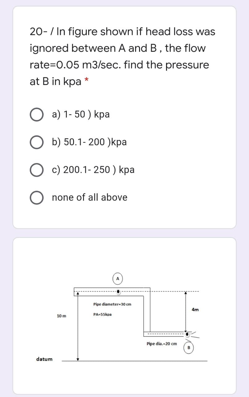 20-/ In figure shown if head loss was
ignored between A and B, the flow
rate=0.05 m3/sec. find the pressure
at B in kpa
*
O a) 1- 50 ) kpa
О Б) 50.1-200 )kpa
O c) 200.1- 250 ) kpa
none of all above
A
Pipe diameter=30 cm
4m
10 m
PA=55kpa
Pipe dia.-20 cm
B
datum
