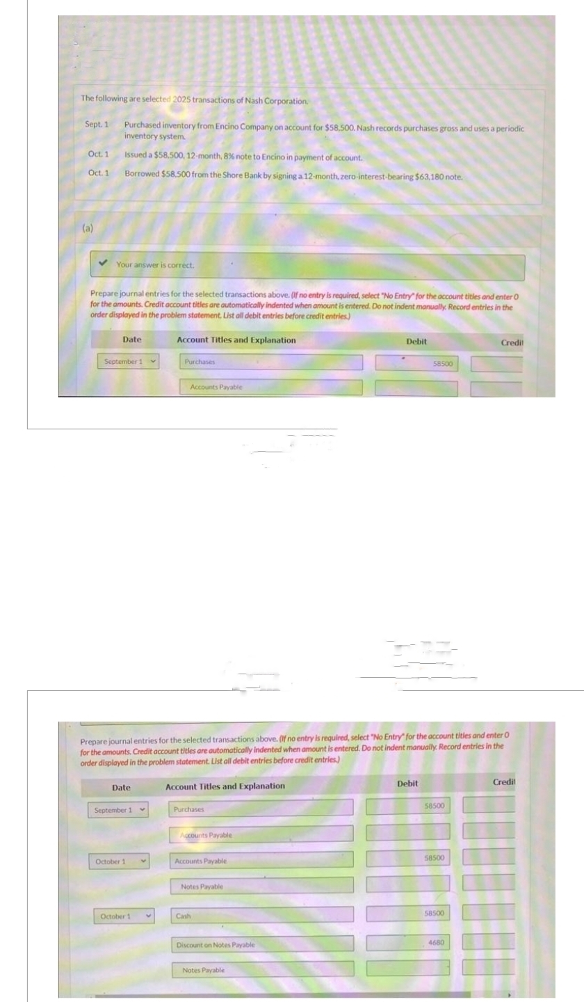 The following are selected 2025 transactions of Nash Corporation.
Sept. 1 Purchased inventory from Encino Company on account for $58,500. Nash records purchases gross and uses a periodic
inventory system.
Issued a $58,500, 12-month, 8% note to Encino in payment of account.
Borrowed $58.500 from the Shore Bank by signing a 12-month, zero-interest-bearing $63,180 note.
Oct. 1
Oct. 1
(a)
Your answer is correct.
Prepare journal entries for the selected transactions above. (If no entry is required, select "No Entry" for the account titles and enter 0
for the amounts. Credit account titles are automatically indented when amount is entered. Do not indent manually. Record entries in the
order displayed in the problem statement, List all debit entries before credit entries)
Date
September 1 v
Date
September 1
October 11
Account Titles and Explanation
October 1 v
Purchases
Accounts Payable
Prepare journal entries for the selected transactions above. (If no entry is required, select "No Entry for the account titles and enter 0
for the amounts. Credit account titles are automatically indented when amount is entered. Do not indent manually. Record entries in the
order displayed in the problem statement. List all debit entries before credit entries)
Account Titles and Explanation
Purchases
Accounts Payable
Accounts Payable
Notes Payable
Cash
Discount on Notes Payable
Debit
Notes Payable
58500
Debit
58500
58500
58500
Credit
4680
Credil