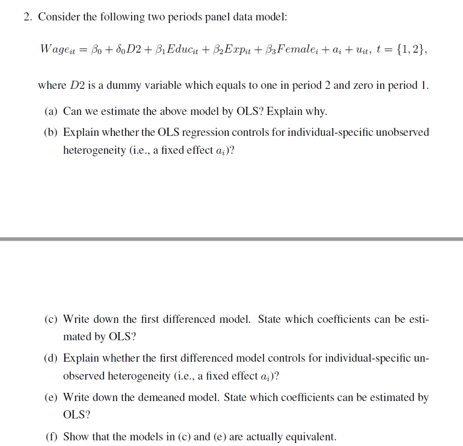 2. Consider the following two periods panel data model:
Wageit = Bo + SoD2 + ß₁ Educit + B₂ Expit +B3Female; + ai + uit, t = {1,2},
where D2 is a dummy variable which equals to one in period 2 and zero in period 1.
(a) Can we estimate the above model by OLS? Explain why.
(b) Explain whether the OLS regression controls for individual-specific unobserved
heterogeneity (i.e., a fixed effect a;)?
(c) Write down the first differenced model. State which coefficients can be esti-
mated by OLS?
(d) Explain whether the first differenced model controls for individual-specific un-
observed heterogeneity (i.e., a fixed effect a;)?
(e) Write down the demeaned model. State which coefficients can be estimated by
OLS?
(f) Show that the models in (c) and (e) are actually equivalent.