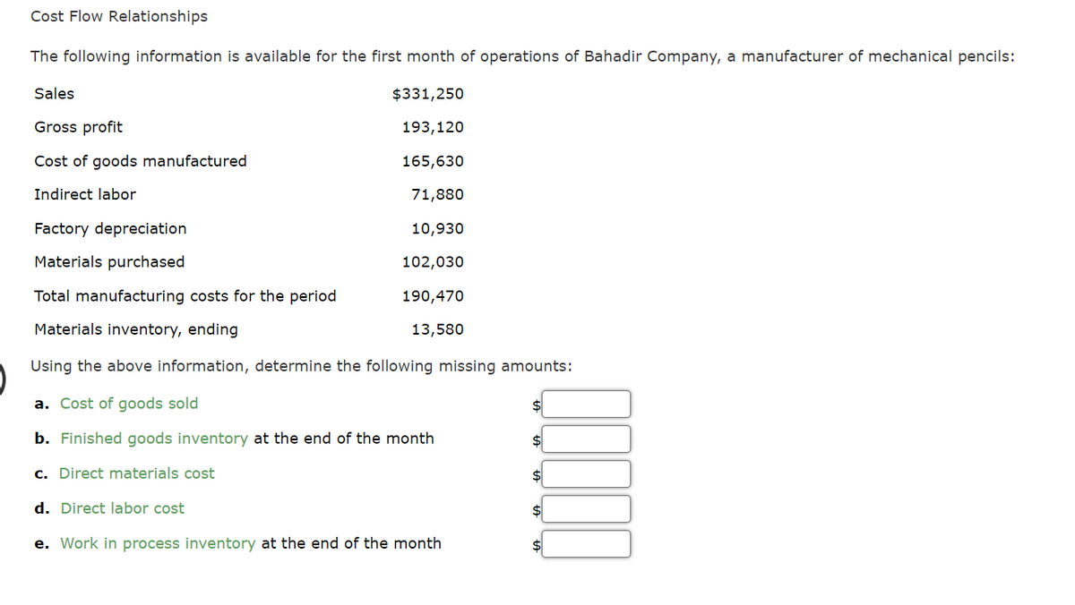 Cost Flow Relationships
The following information is available for the first month of operations of Bahadir Company, a manufacturer of mechanical pencils:
Sales
$331,250
193,120
Gross profit
Cost of goods manufactured
165,630
Indirect labor
71,880
10,930
102,030
190,470
13,580
Factory depreciation
Materials purchased
Total manufacturing costs for the period
Materials inventory, ending
Using the above information, determine the following missing amounts:
a. Cost of goods sold
b. Finished goods inventory at the end of the month
c. Direct materials cost
d. Direct labor cost
e. Work in process inventory at the end of the month
$