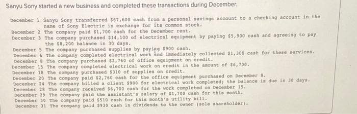 Sanyu Sony started a new business and completed these transactions during December.
December 1 Sanyu Sony transferred $67,600 cash from a personal savings account to a checking account in the
name of Sony Electric in exchange for its common stock.
December 2 The company paid $1,700 cash for the December rent.
December 3 The company purchased $14,100 of electrical equipment by paying $5,900 cash and agreeing to pay
the $8,200 balance in 30 days.
December 5 The company purchased supplies by paying $900 cash.
December 6 The company completed electrical work and immediately collected $1,300 cash for these services.
December 8 The company purchased $2,760 of office equipment on credit.
December 15 The company completed electrical work on credit in the amount of $6,700.
December 18 The company purchased $310 of supplies on credit.
December 20 The company paid $2,760 cash for the office equipment purchased on December 8.
December 24 The company billed a client $900 for electrical work completed; the balance is due in 30 days.
December 28 The company received $6,700 cash for the work completed on December 15.
December 29 The company paid the assistant's salary of $1,700 cash for this month.
December 30 The company paid $510 cash for this month's utility bill.
December 31 The company paid $930 cash in dividends to the owner (sole shareholder)..