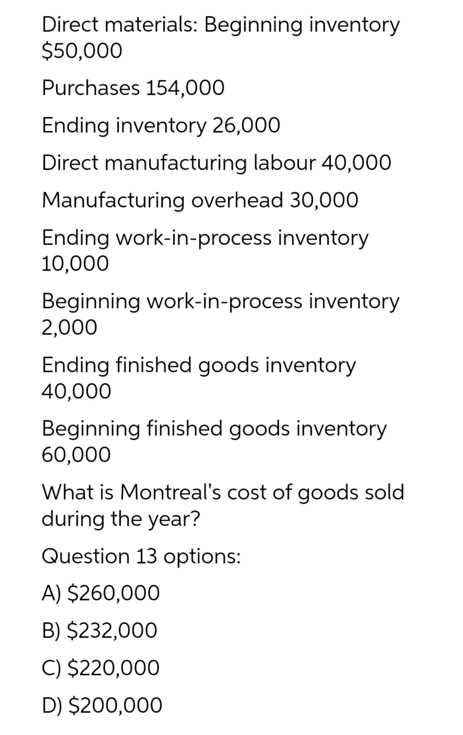 Direct materials: Beginning inventory
$50,000
Purchases 154,000
Ending inventory 26,000
Direct manufacturing labour 40,000
Manufacturing overhead 30,000
Ending work-in-process inventory
10,000
Beginning work-in-process inventory
2,000
Ending finished goods inventory
40,000
Beginning finished goods inventory
60,000
What is Montreal's cost of goods sold
during the year?
Question 13 options:
A) $260,000
B) $232,000
C) $220,000
D) $200,000