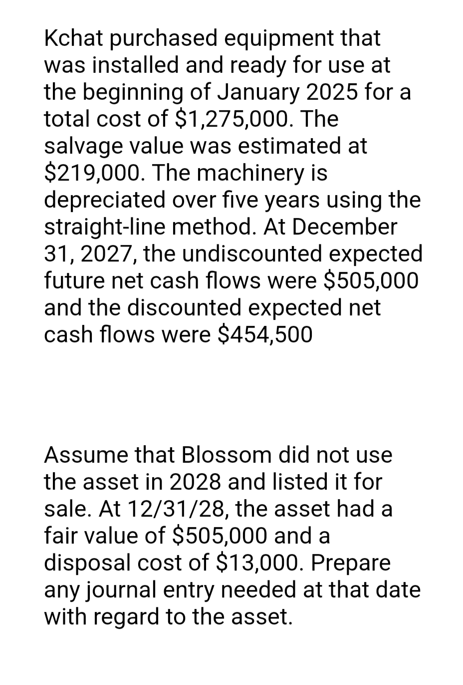 Kchat purchased equipment that
was installed and ready for use at
the beginning of January 2025 for a
total cost of $1,275,000. The
salvage value was estimated at
$219,000. The machinery is
depreciated over five years using the
straight-line method. At December
31, 2027, the undiscounted expected
future net cash flows were $505,000
and the discounted expected net
cash flows were $454,500
Assume that Blossom did not use
the asset in 2028 and listed it for
sale. At 12/31/28, the asset had a
fair value of $505,000 and a
disposal cost of $13,000. Prepare
any journal entry needed at that date
with regard to the asset.