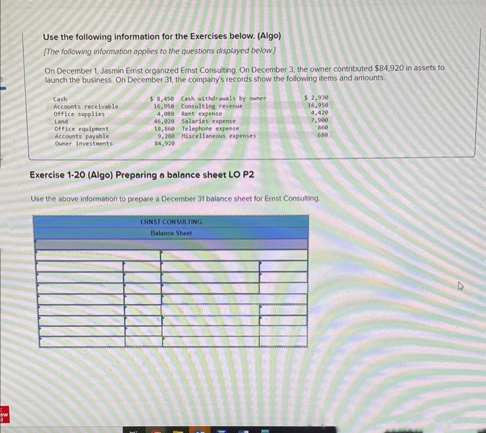 +
aw
Use the following information for the Exercises below. (Algo)
[The following information applies to the questions displayed below]
On December 1, Jasmin Ernst organized Ernst Consulting. On December 3, the owner contributed $84,920 in assets to
launch the business. On December 31, the company's records show the following items and amounts.
Cash
Accounts receivable
office supplies
Land
office equipment
Accounts payable.
Owner Investments
$ 8,450 Cash withdrawals by owner
16,950
Consulting revenue
4,080
Rent expense
46,020 Salaries expense
18,860 Telephone expense
9,280 Miscellaneous expenses
84,920
Exercise 1-20 (Algo) Preparing a balance sheet LO P2
$ 2,930
16,950
4,420
7,900
860
680
Use the above information to prepare a December 31 balance sheet for Ernst Consulting.
ERNST CONSULTING
Balance Sheet
27