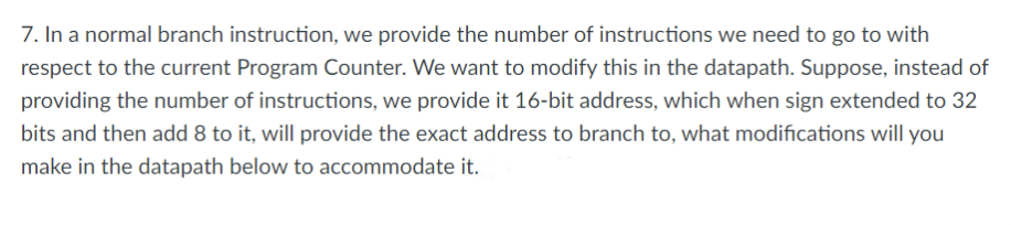 7. In a normal branch instruction, we provide the number of instructions we need to go to with
respect to the current Program Counter. We want to modify this in the datapath. Suppose, instead of
providing the number of instructions, we provide it 16-bit address, which when sign extended to 32
bits and then add 8 to it, will provide the exact address to branch to, what modifications will you
make in the datapath below to accommodate it.