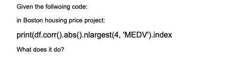 Given the follwoing code:
in Boston housing price project:
print(df.corr().abs().nlargest(4, 'MEDV').index
What does it do?