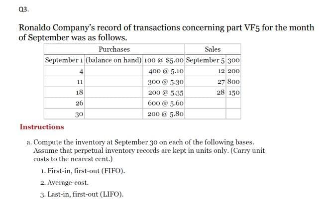 Q3.
Ronaldo Company's record of transactions concerning part VF5 for the month
of September was as follows.
Purchases
Sales
September 1 (balance on hand) 100 @ $5.00 September 5 300
400 @ 5.10
12 200
27 800
28 150
4
11
18
26
30
300 @ 5.30
200 @5-35
600 @ 5.60
200 @ 5.80
Instructions
a. Compute the inventory at September 30 on each of the following bases.
Assume that perpetual inventory records are kept in units only. (Carry unit
costs to the nearest cent.)
1. First-in, first-out (FIFO).
2. Average-cost.
3. Last-in, first-out (LIFO).