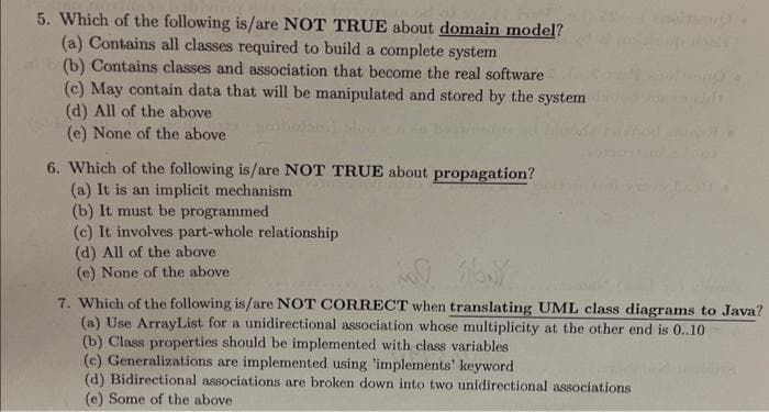 5. Which of the following is/are NOT TRUE about domain model?
(a) Contains all classes required to build a complete system
(b) Contains classes and association that become the real software
(c) May contain data that will be manipulated and stored by the system
(d) All of the above
(e) None of the above
6. Which of the following is/are NOT TRUE about propagation?
(a) It is an implicit mechanism
(b) It must be programmed
(c) It involves part-whole relationship
(d) All of the above.
(e) None of the above
MO by
7. Which of the following is/are NOT CORRECT when translating UML class diagrams to Java?
(a) Use ArrayList for a unidirectional association whose multiplicity at the other end is 0..10
(b) Class properties should be implemented with class variables
(c) Generalizations are implemented using 'implements' keyword
(d) Bidirectional associations are broken down into two unidirectional associations
(e) Some of the above.