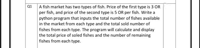 Q1
A fish market has two types of fish. Price of the first type is 3 OR
per fish, and price of the second type is 5 OR per fish. Write a
python program that inputs the total number of fishes available
in the market from each type and the total sold number of
fishes from each type. The program will calculate and display
the total price of soled fishes and the number of remaining
fishes from each type.