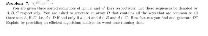 Problem 7.
You are given three sorted sequences of lg n, n and n² keys respectively. Let these sequences be denoted by
A, B, C respectively. You are asked to generate an array D that contains all the keys that are common to all
three sets A, B, C, i.e. de D if and only if de A and d E B and d e C. How fast can you find and generate D?
Explain by providing an efficient algorithm; analyze its worst-case running time.