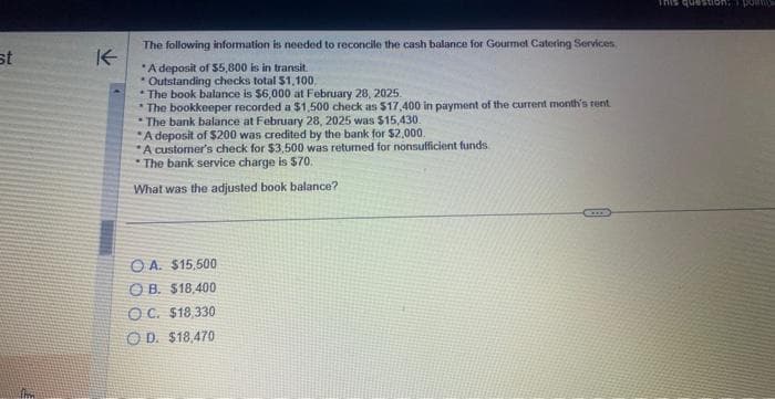 st
.fm
K
The following information is needed to reconcile the cash balance for Gourmet Catering Services,
*A deposit of $5,800 is in transit.
* Outstanding checks total $1,100.
*The book balance is $6,000 at February 28, 2025.
The bookkeeper recorded a $1,500 check as $17,400 in payment of the current month's rent
The bank balance at February 28, 2025 was $15,430.
A deposit of $200 was credited by the bank for $2,000.
A customer's check for $3,500 was returned for nonsufficient funds
The bank service charge is $70.
What was the adjusted book balance?
OA. $15,500
OB. $18,400
OC. $18,330
OD. $18,470
This question; pos