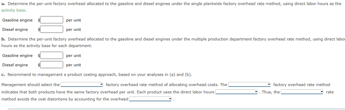 a. Determine the per-unit factory overhead allocated to the gasoline and diesel engines under the single plantwide factory overhead rate method, using direct labor hours as the
activity base.
Gasoline engine
per unit
per unit
Diesel engine
b. Determine the per-unit factory overhead allocated to the gasoline and diesel engines under the multiple production department factory overhead rate method, using direct labor
hours as the activity base for each department.
Gasoline engine $
Diesel engine $
c. Recommend to management a product costing approach, based on your analyses in (a) and (b).
Management should select the
factory overhead rate method of allocating overhead costs. The
indicates that both products have the same factory overhead per unit. Each product uses the direct labor hours
method avoids the cost distortions by accounting for the overhead
per unit
per unit
factory overhead rate method
. Thus, the
rate